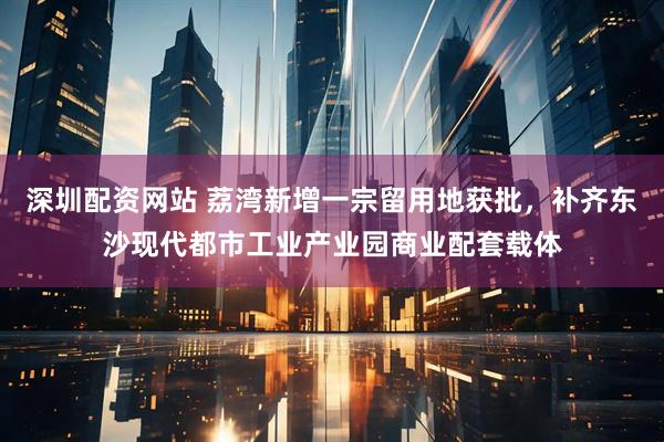 深圳配资网站 荔湾新增一宗留用地获批，补齐东沙现代都市工业产业园商业配套载体